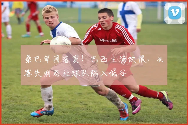 桑巴军团落寞！巴西主场饮恨，决赛失利恐让球队陷入低谷