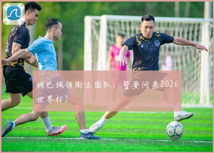 姆巴佩领衔法国队，誓要问鼎2026世界杯！